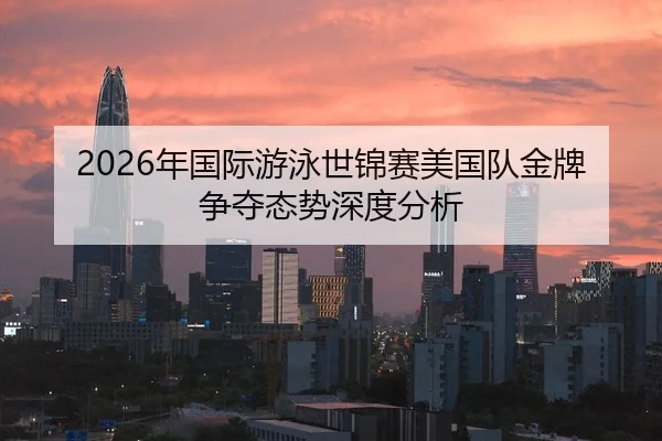 2026年国际游泳世锦赛美国队金牌争夺态势深度分析