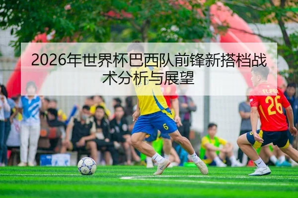 2026年世界杯巴西队前锋新搭档战术分析与展望